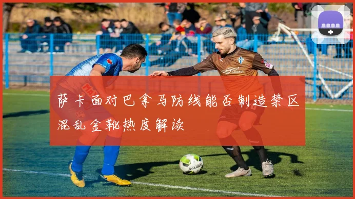 萨卡面对巴拿马防线能否制造禁区混乱金靴热度解读