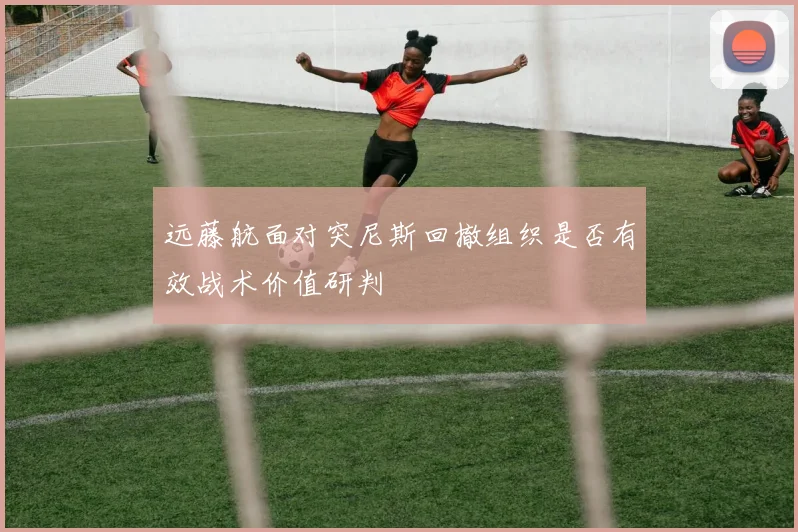 远藤航面对突尼斯回撤组织是否有效战术价值研判
