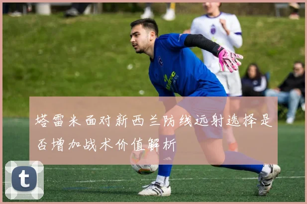 塔雷米面对新西兰防线远射选择是否增加战术价值解析