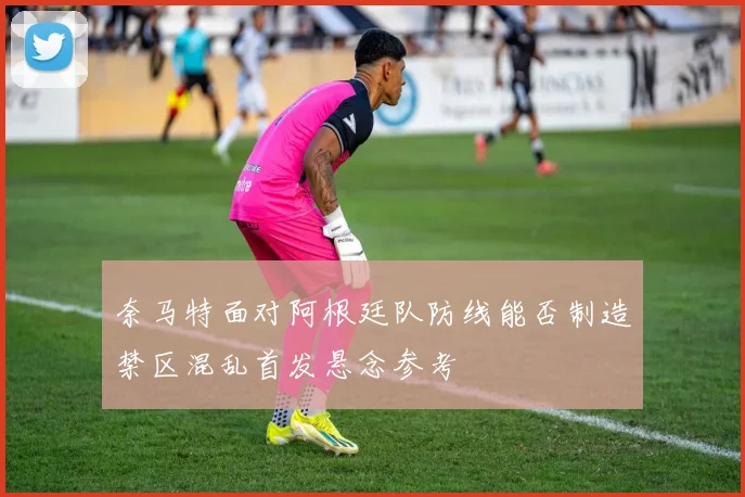奈马特面对阿根廷队防线能否制造禁区混乱首发悬念参考