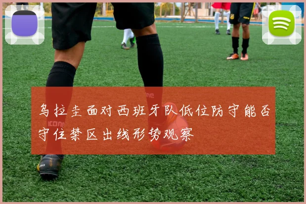 乌拉圭面对西班牙队低位防守能否守住禁区出线形势观察