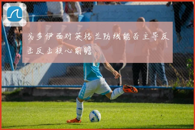 戈多伊面对英格兰防线能否主导反击反击核心前瞻