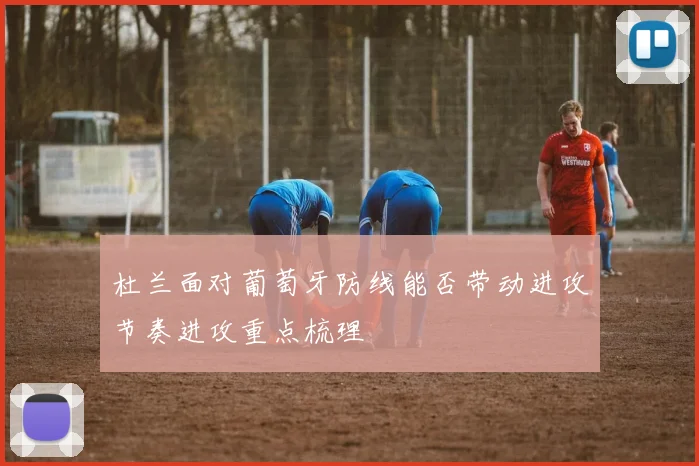 杜兰面对葡萄牙防线能否带动进攻节奏进攻重点梳理