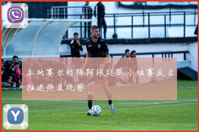 本纳赛尔对阵阿根廷队小组赛反击推进热度观察