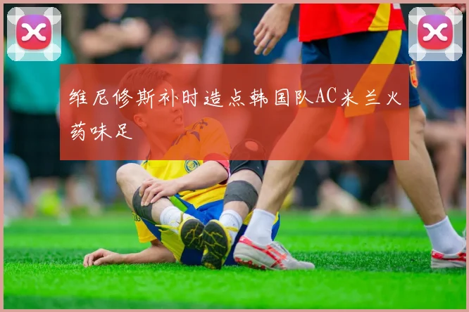 维尼修斯补时造点韩国队AC米兰火药味足