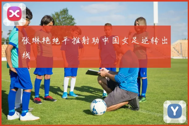 张琳艳绝平推射助中国女足逆转出线