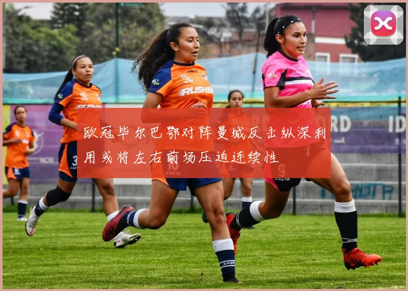 欧冠毕尔巴鄂对阵曼城反击纵深利用或将左右前场压迫连续性
