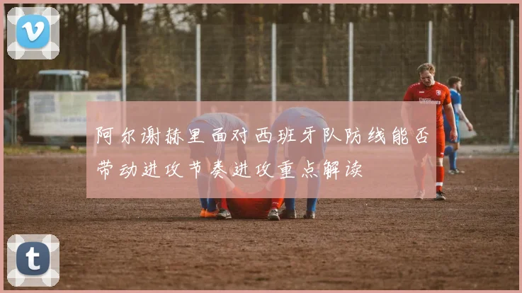 阿尔谢赫里面对西班牙队防线能否带动进攻节奏进攻重点解读
