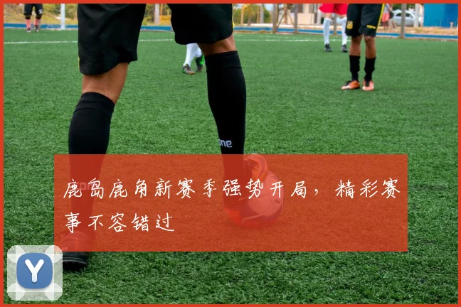 鹿岛鹿角新赛季强势开局，精彩赛事不容错过