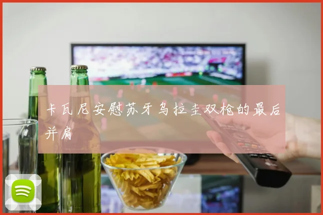 卡瓦尼安慰苏牙乌拉圭双枪的最后并肩