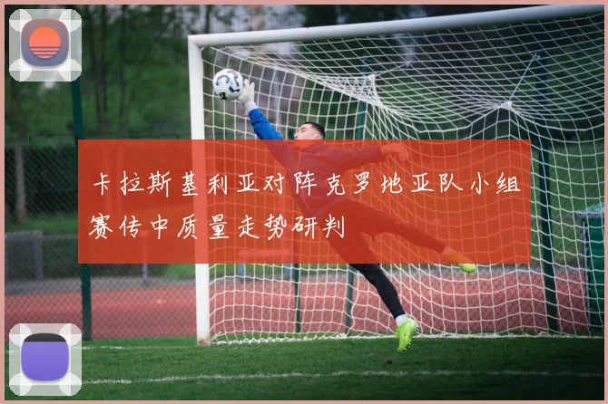 卡拉斯基利亚对阵克罗地亚队小组赛传中质量走势研判