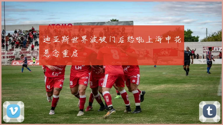 迪亚斯世界波破门后怒吼上海申花悬念重启