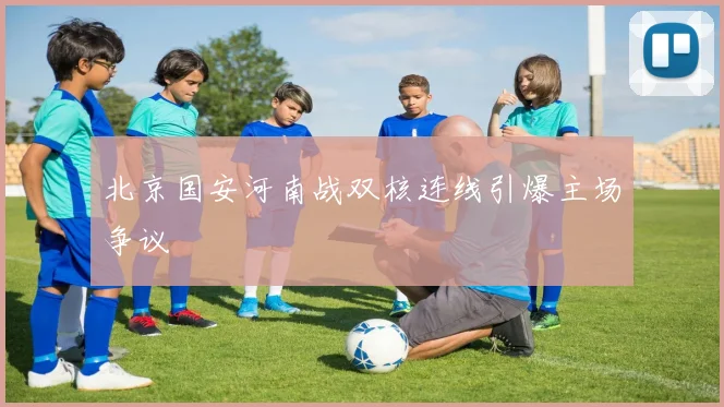 北京国安河南战双核连线引爆主场争议