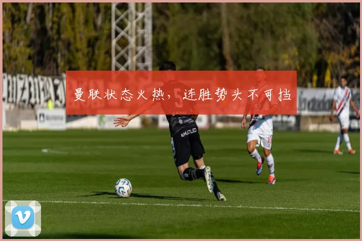 曼联状态火热，连胜势头不可挡