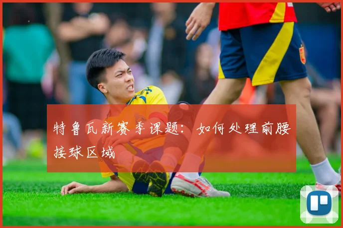 特鲁瓦新赛季课题：如何处理前腰接球区域