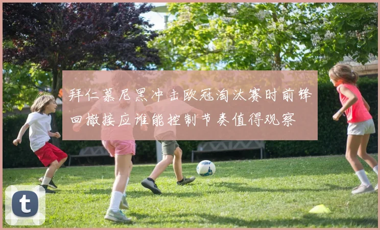 拜仁慕尼黑冲击欧冠淘汰赛时前锋回撤接应谁能控制节奏值得观察