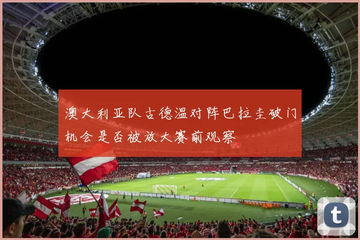 澳大利亚队古德温对阵巴拉圭破门机会是否被放大赛前观察
