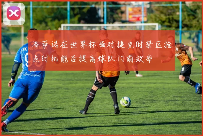 洛萨诺在世界杯面对捷克时禁区抢点时机能否提高球队门前效率