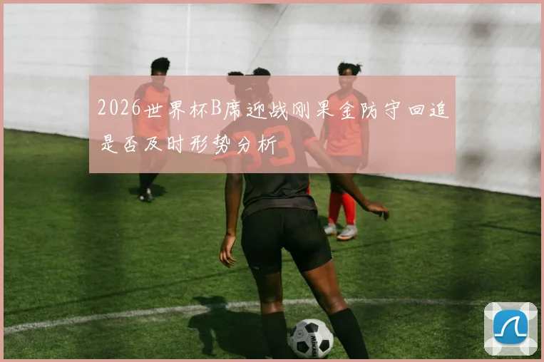 2026世界杯B席迎战刚果金防守回追是否及时形势分析
