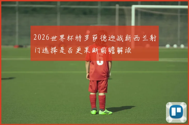 2026世界杯特罗萨德迎战新西兰射门选择是否更果断前瞻解读
