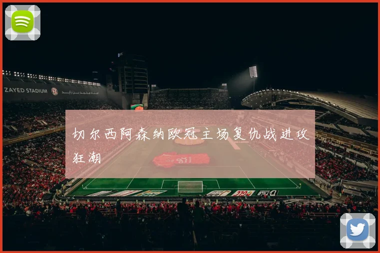 切尔西阿森纳欧冠主场复仇战进攻狂潮