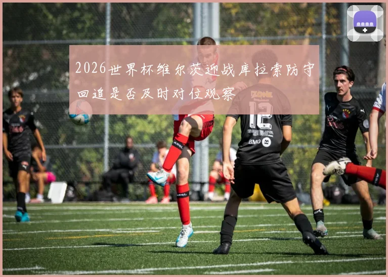 2026世界杯维尔茨迎战库拉索防守回追是否及时对位观察