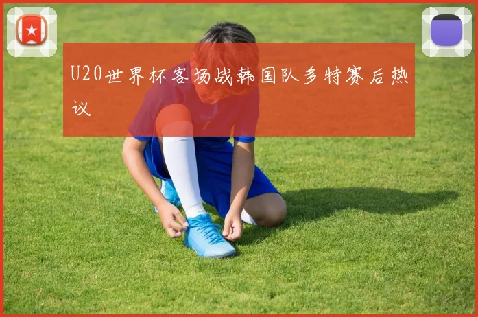 U20世界杯客场战韩国队多特赛后热议